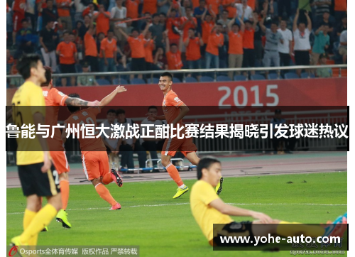 鲁能与广州恒大激战正酣比赛结果揭晓引发球迷热议